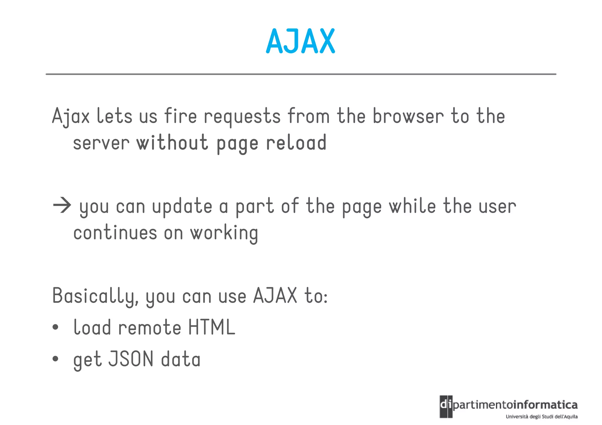 AJAX

Ajax lets us fire requests from the browser to the
  server without page reload

   you can update a part of the page while the user
  continues on working

Basically, you can use AJAX to:
• load remote HTML
• get JSON data
 
