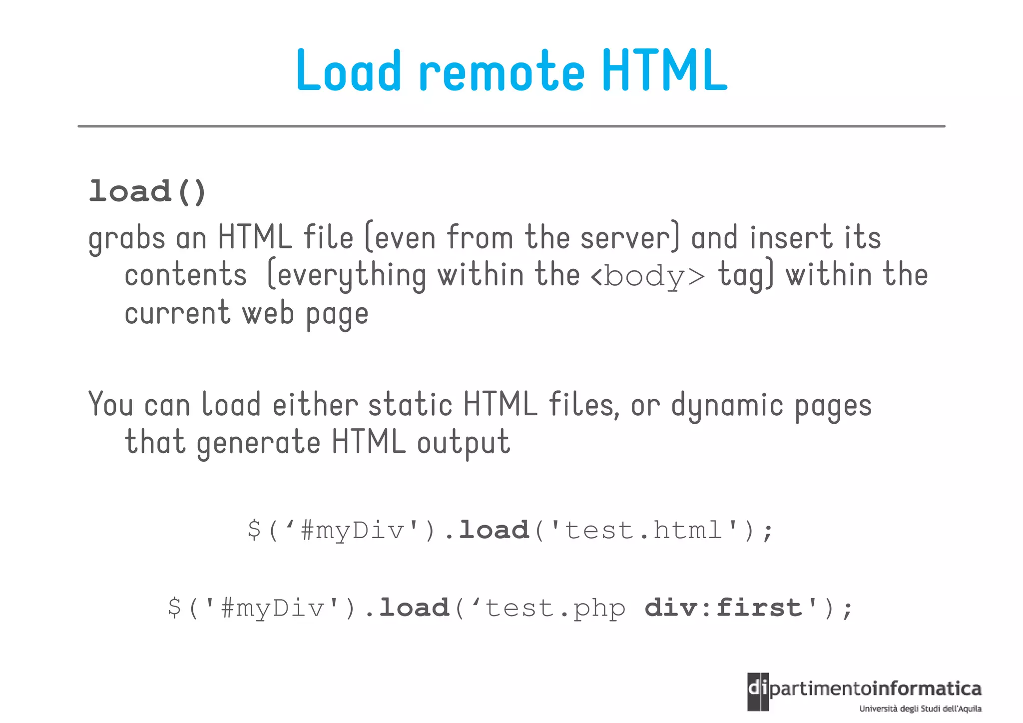 Load remote HTML
load()
grabs an HTML file (even from the server) and insert its
  contents (everything within the <body> tag) within the
  current web page

You can load either static HTML files, or dynamic pages
  that generate HTML output

           $(‘#myDiv').load('test.html');

     $('#myDiv').load(‘test.php div:first');
 