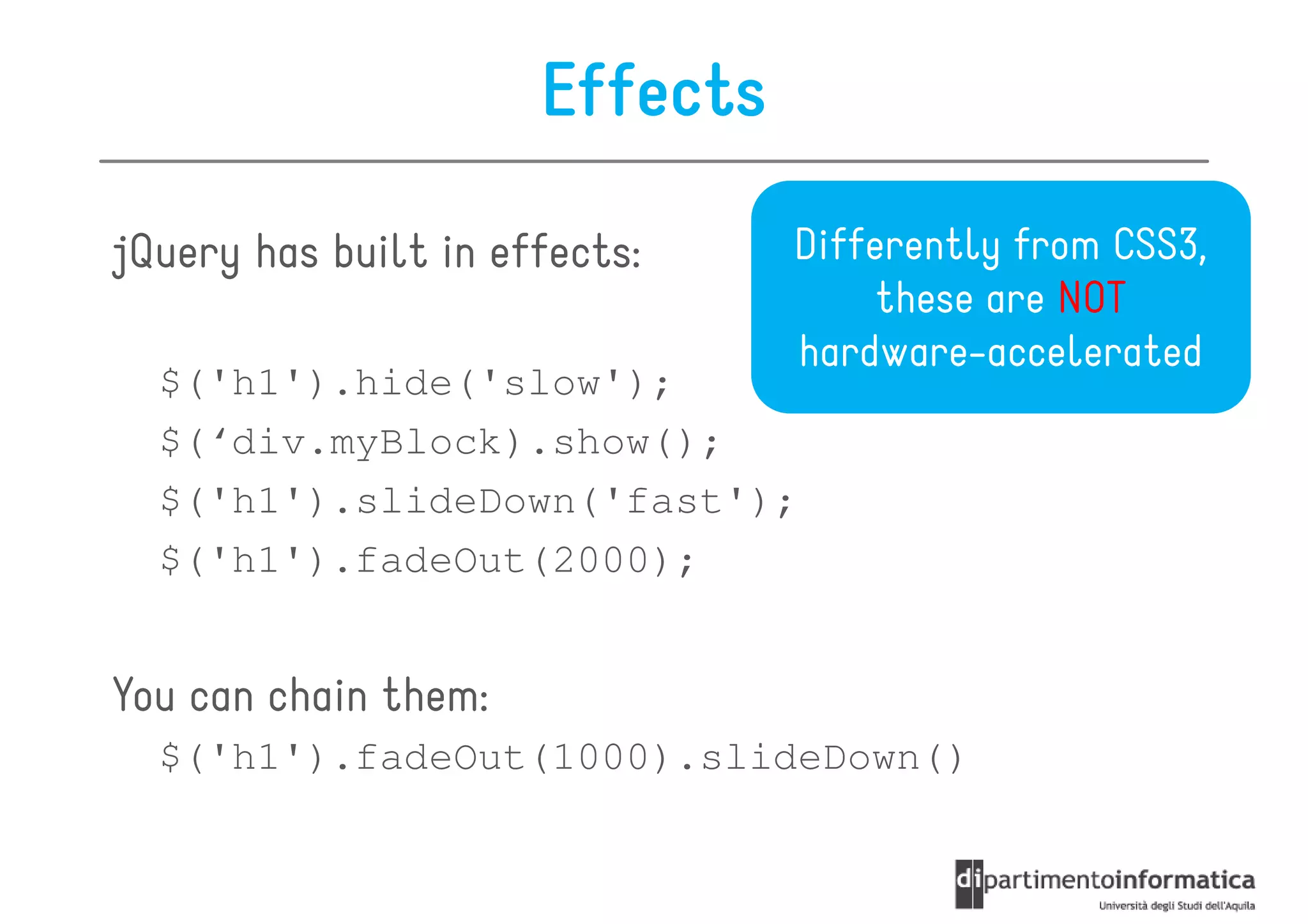 Effects

jQuery has built in effects:    Differently from CSS3,
                                     these are NOT
                                hardware-accelerated
  $('h1').hide('slow');
  $(‘div.myBlock).show();
  $('h1').slideDown('fast');
  $('h1').fadeOut(2000);


You can chain them:
  $('h1').fadeOut(1000).slideDown()
 
