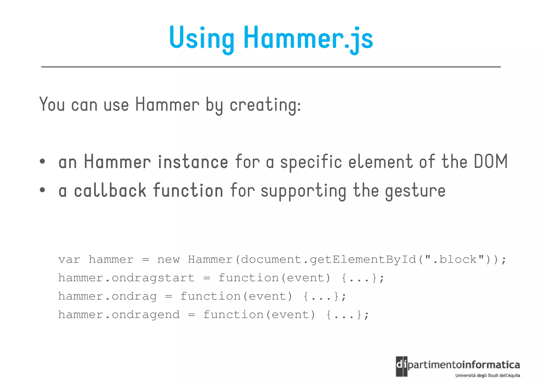 Using Hammer.js

You can use Hammer by creating:

• an Hammer instance for a specific element of the DOM
• a callback function for supporting the gesture


  var hammer = new Hammer(document.getElementById(".block"));
  hammer.ondragstart = function(event) {...};
  hammer.ondrag = function(event) {...};
  hammer.ondragend = function(event) {...};
 