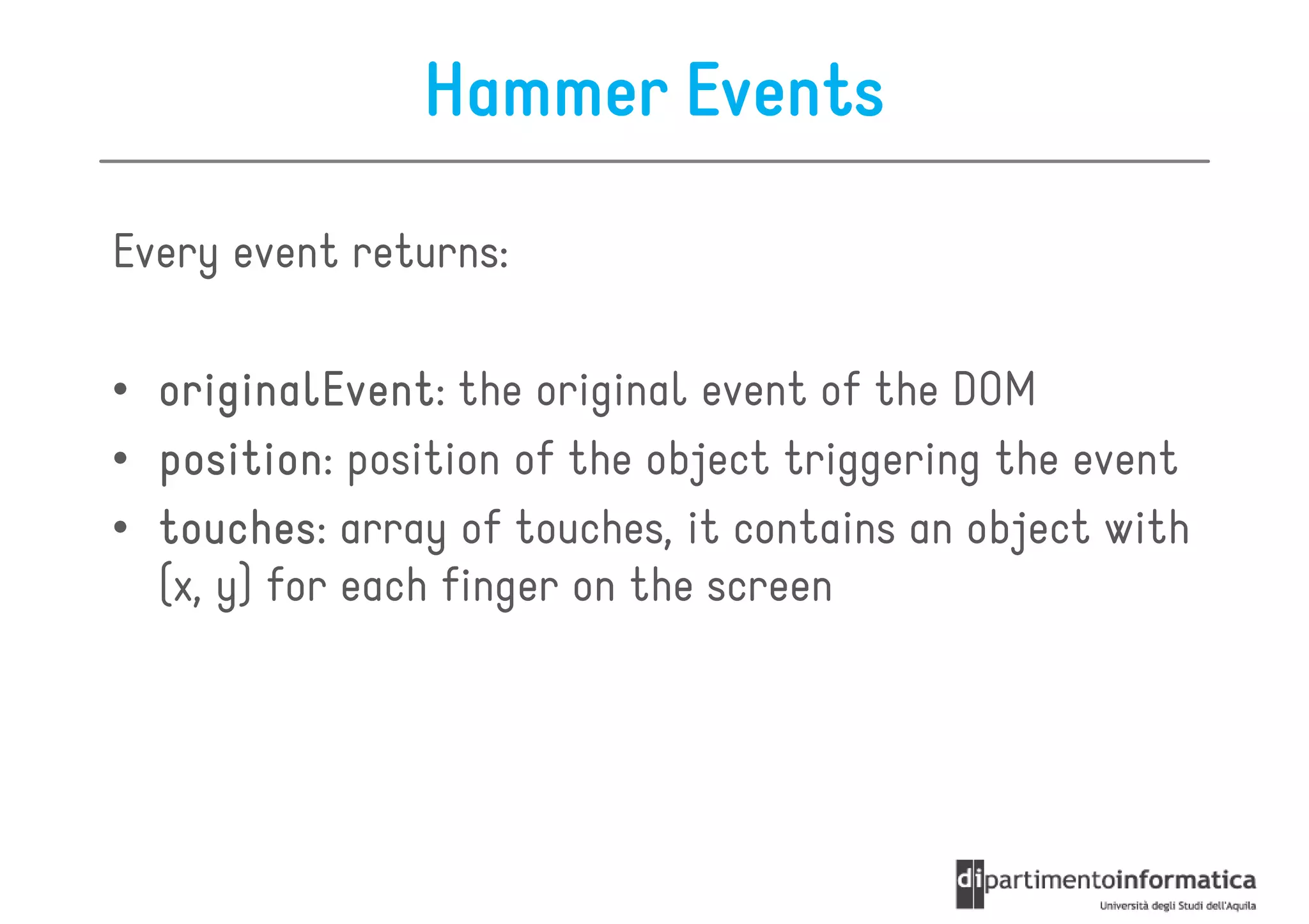 Hammer Events

Every event returns:

• originalEvent the original event of the DOM
  originalEvent:
• position position of the object triggering the event
  position:
• touches: array of touches, it contains an object with
  touches
  (x, y) for each finger on the screen
 
