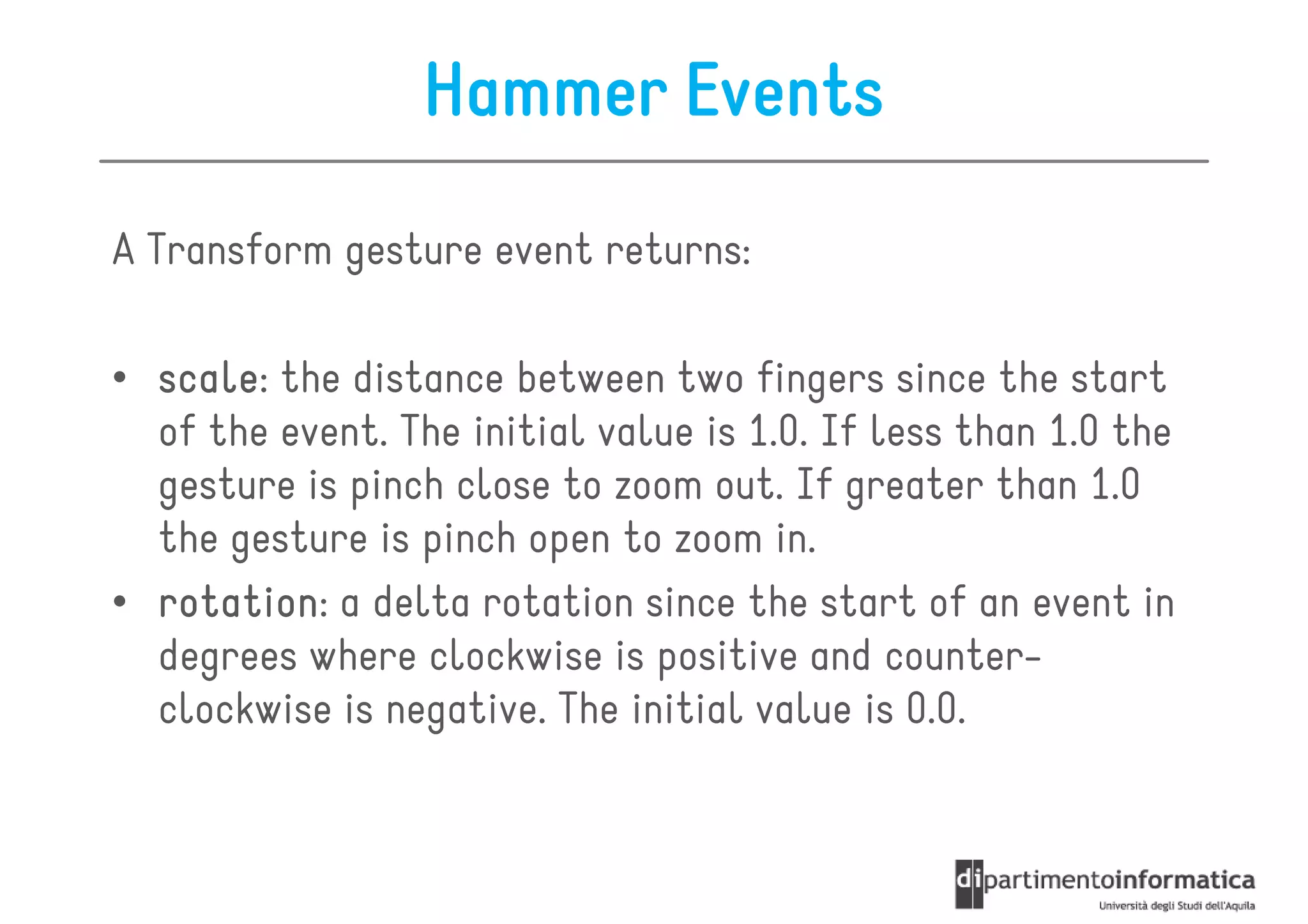 Hammer Events
A Transform gesture event returns:

• scale the distance between two fingers since the start
  scale:
  of the event. The initial value is 1.0. If less than 1.0 the
  gesture is pinch close to zoom out. If greater than 1.0
  the gesture is pinch open to zoom in.
• rotation a delta rotation since the start of an event in
  rotation:
  degrees where clockwise is positive and counter-
  clockwise is negative. The initial value is 0.0.
 