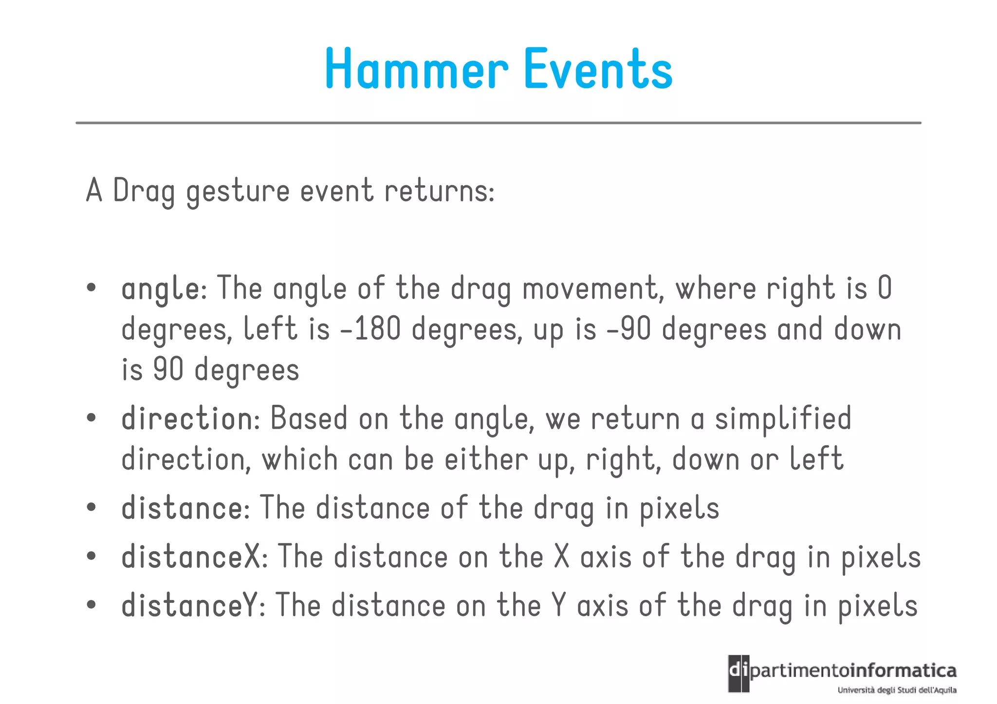 Hammer Events
A Drag gesture event returns:

• angle The angle of the drag movement, where right is 0
  angle:
  degrees, left is -180 degrees, up is -90 degrees and down
  is 90 degrees
• direction Based on the angle, we return a simplified
  direction:
  direction, which can be either up, right, down or left
• distance The distance of the drag in pixels
  distance:
• distanceX The distance on the X axis of the drag in pixels
  distanceX:
• distanceY The distance on the Y axis of the drag in pixels
  distanceY:
 