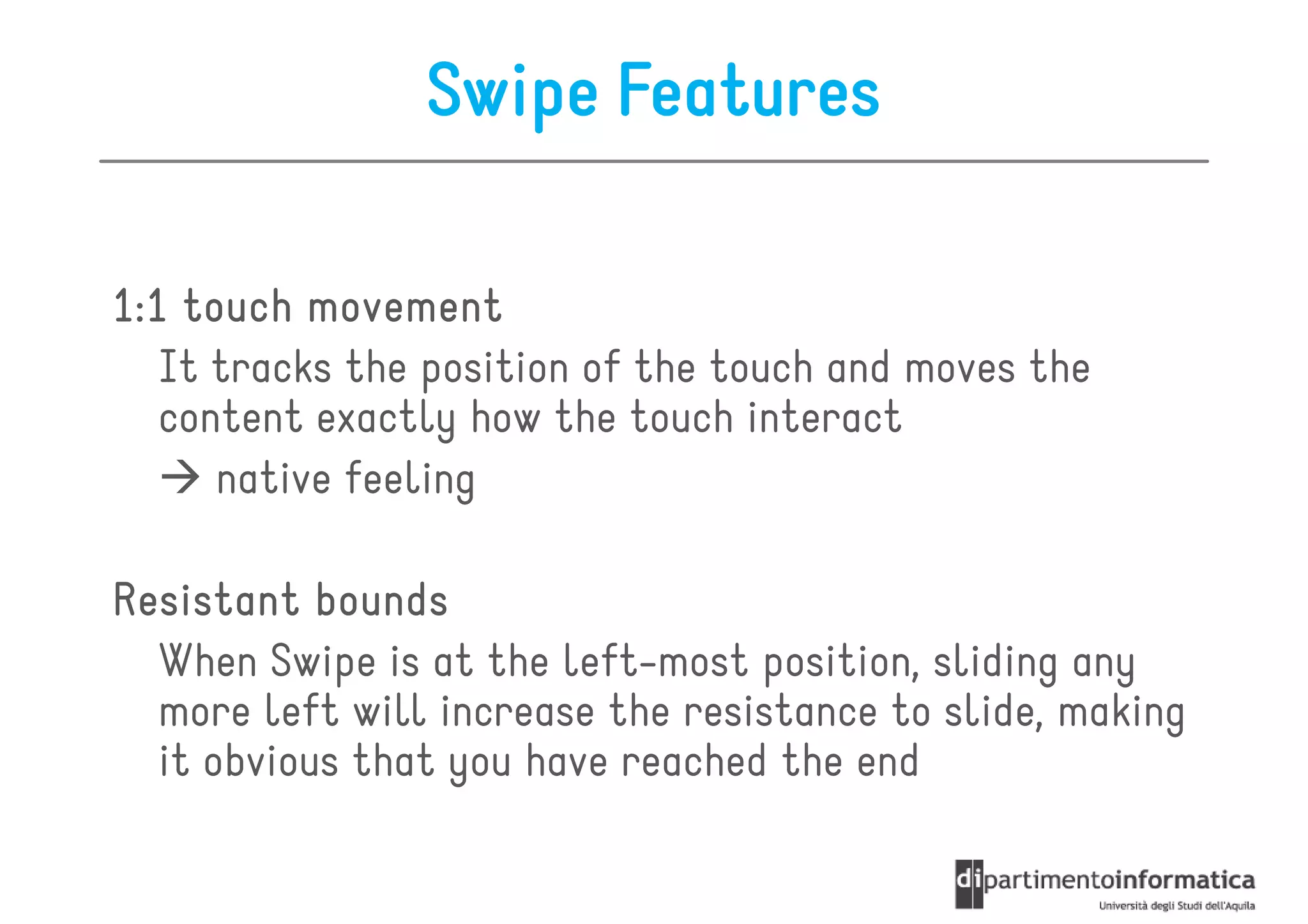 Swipe Features

1:1 touch movement
   It tracks the position of the touch and moves the
   content exactly how the touch interact
      native feeling

Resistant bounds
  When Swipe is at the left-most position, sliding any
  more left will increase the resistance to slide, making
  it obvious that you have reached the end
 