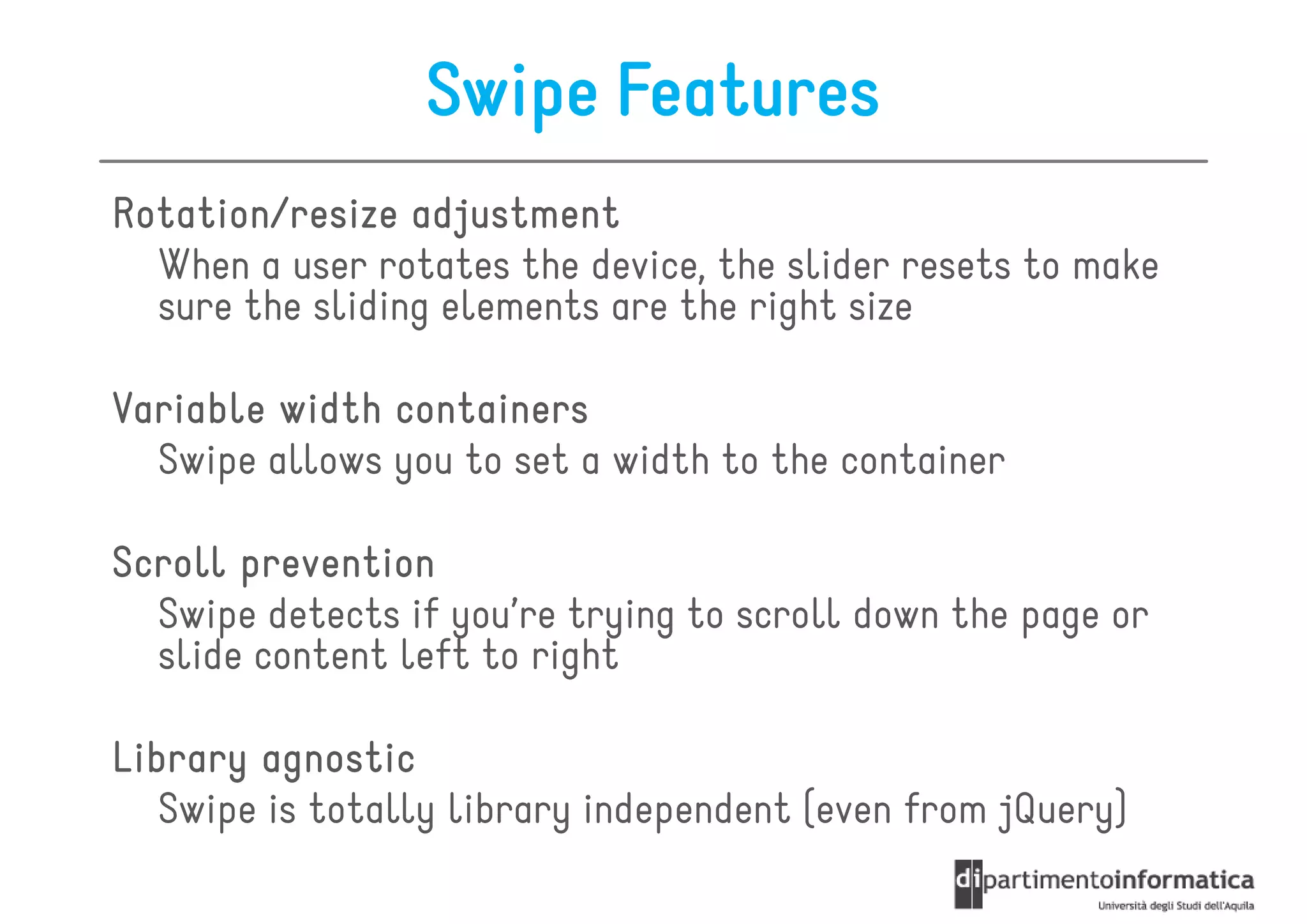 Swipe Features
Rotation/resize adjustment
  When a user rotates the device, the slider resets to make
  sure the sliding elements are the right size

Variable width containers
  Swipe allows you to set a width to the container

Scroll prevention
  Swipe detects if you’re trying to scroll down the page or
  slide content left to right

Library agnostic
   Swipe is totally library independent (even from jQuery)
 