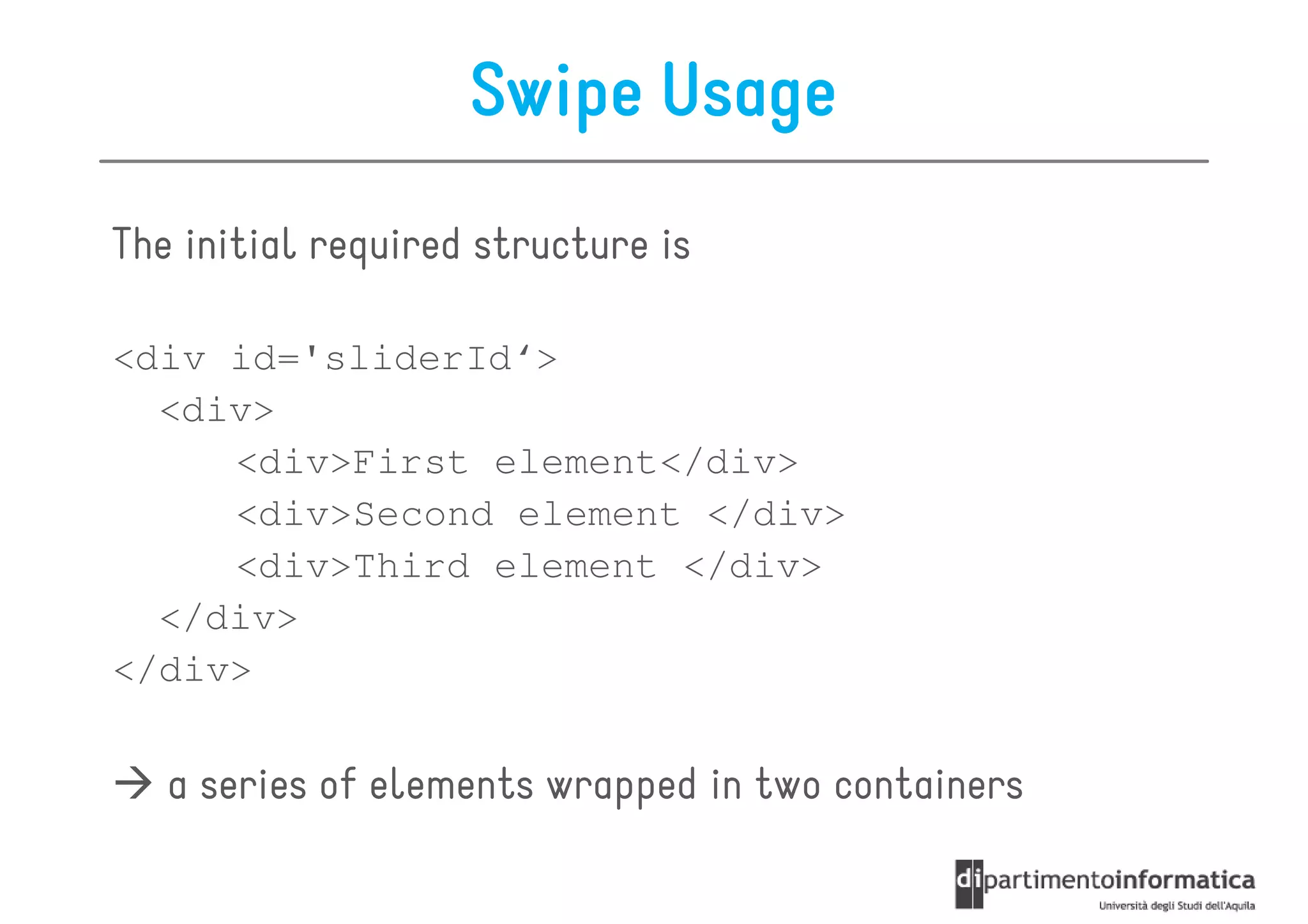Swipe Usage
The initial required structure is

<div id='sliderId‘>
  <div>
     <div>First element</div>
     <div>Second element </div>
     <div>Third element </div>
  </div>
</div>

   a series of elements wrapped in two containers
 