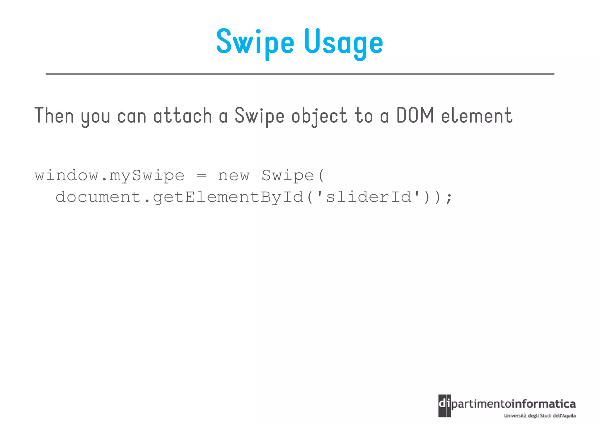 Swipe Usage

Then you can attach a Swipe object to a DOM element

window.mySwipe = new Swipe(
  document.getElementById('sliderId'));
 