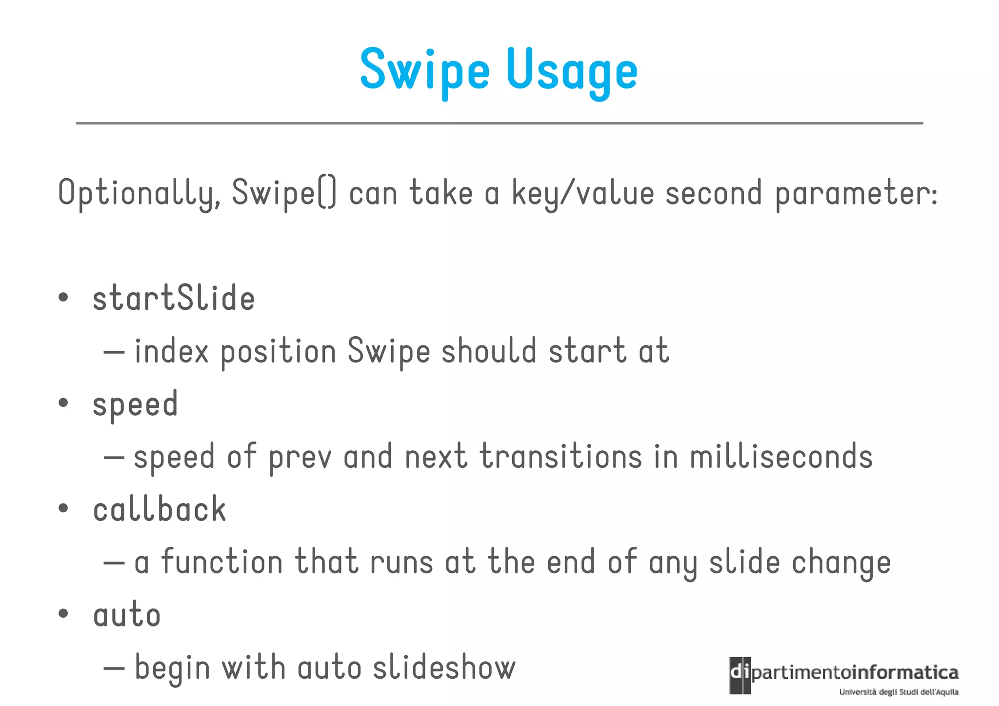 Swipe Usage

Optionally, Swipe() can take a key/value second parameter:

• startSlide
   – index position Swipe should start at
• speed
   – speed of prev and next transitions in milliseconds
• callback
   – a function that runs at the end of any slide change
• auto
   – begin with auto slideshow
 