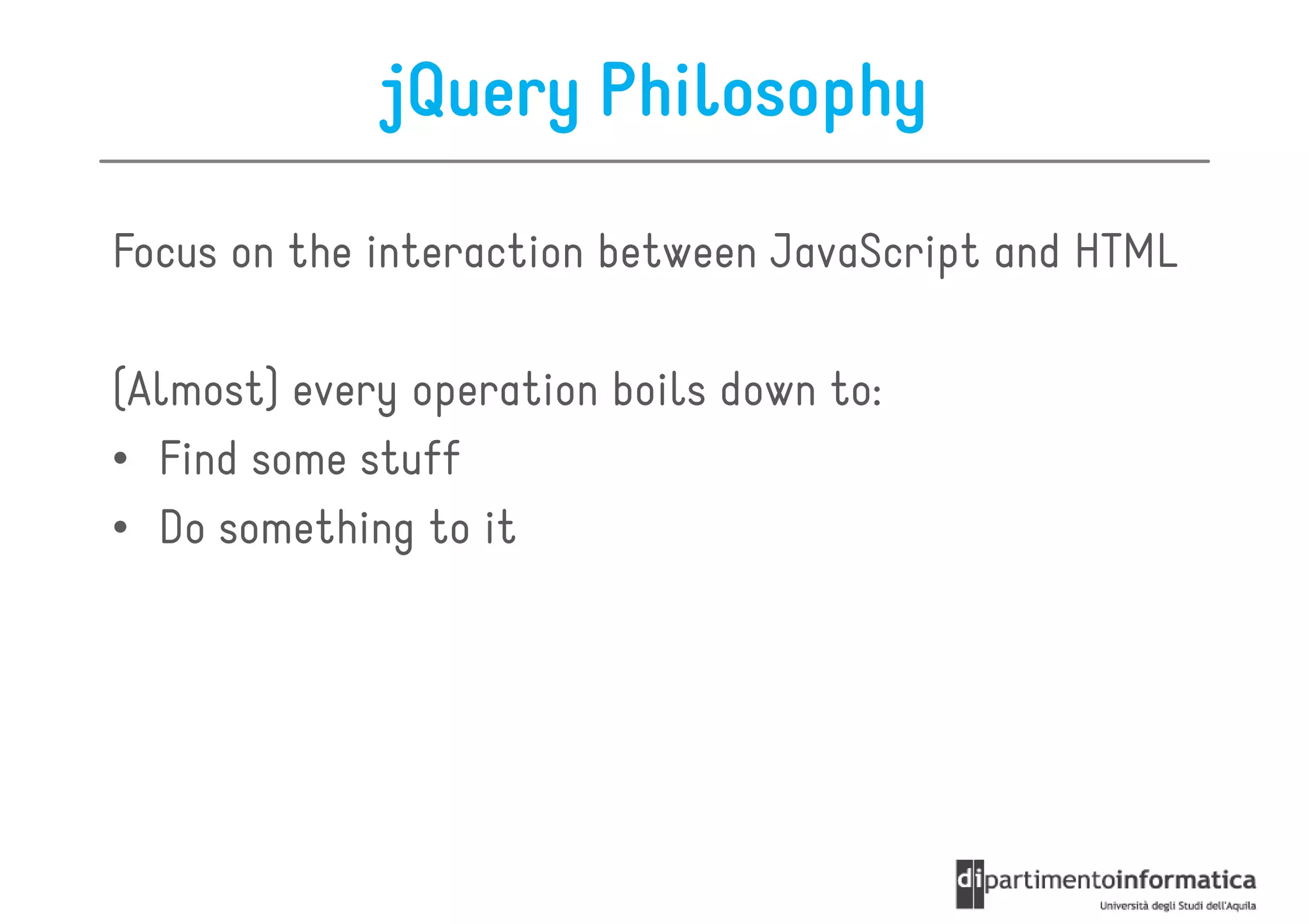 jQuery Philosophy

Focus on the interaction between JavaScript and HTML

(Almost) every operation boils down to:
• Find some stuff
• Do something to it
 