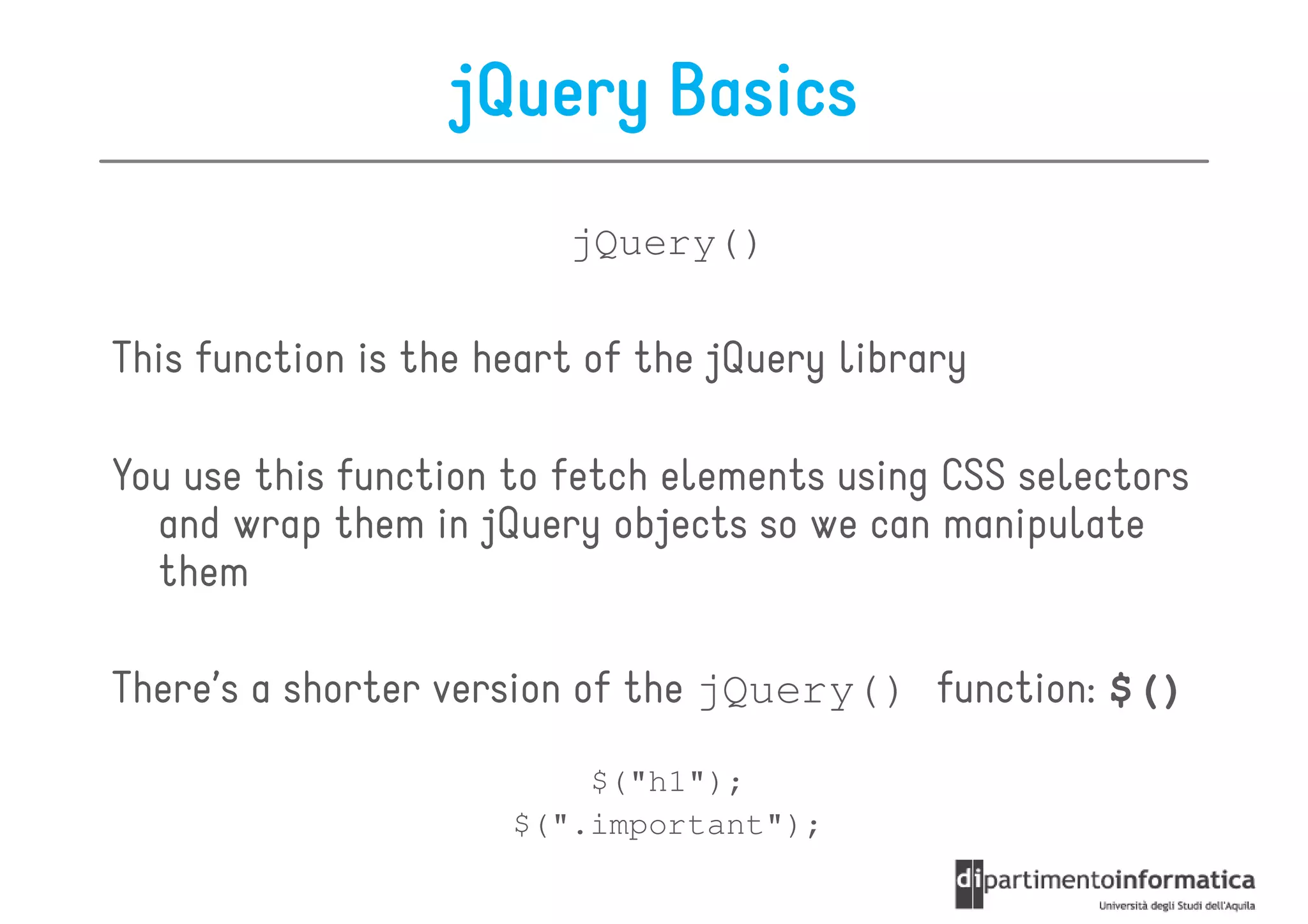 jQuery Basics
                         jQuery()

This function is the heart of the jQuery library

You use this function to fetch elements using CSS selectors
  and wrap them in jQuery objects so we can manipulate
  them

There’s a shorter version of the jQuery() function: $()
                          $("h1");
                      $(".important");
 