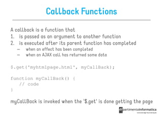 Callback Functions
A callback is a function that
1. is passed as an argument to another function
2. is executed after its parent function has completed
  –   when an effect has been completed
  –   when an AJAX call has returned some data

$.get('myhtmlpage.html', myCallBack);

function myCallBack() {
   // code
}

myCallBack is invoked when the '$.get' is done getting the page
 