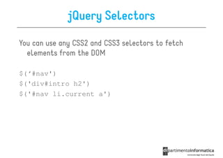 jQuery Selectors

You can use any CSS2 and CSS3 selectors to fetch
  elements from the DOM

$(‘#nav')
$('div#intro h2')
$('#nav li.current a')
 