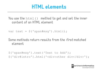 HTML elements
You use the html() method to get and set the inner
  content of an HTML element

var text = $('span#msg').html();

Some methods return results from the first matched
  element

$('span#msg').text(‘Text to Add');
$('div#intro').html('<div>other div</div>');
 