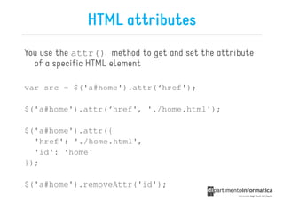 HTML attributes
You use the attr() method to get and set the attribute
  of a specific HTML element

var src = $('a#home').attr(‘href');

$('a#home').attr(‘href', './home.html');

$('a#home').attr({
  'href': './home.html',
  'id': ‘home'
});

$('a#home').removeAttr('id');
 