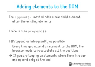 Adding elements to the DOM
The append() method adds a new child element
  after the existing elements

There is also prepend()

TIP:
TIP append as infrequently as possible
  Every time you append an element to the DOM, the
  browser needs to recalculate all the positions
   If you are looping on elements, store them in a var
  and append only at the end
 