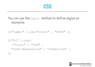 CSS

You can use the css() method to define styles on
  elements

$("label" ).css("color" , "#f00" );

$("h1" ).css(
  {"color" : "red" ,
  "text-decoration" : "underline" }
);
 