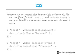 CSS
However, it’s not a good idea to mix style with scripts. We
  can use jQuery’s addClass( ) and removeClass( )
  methods to add and remove classes when certain events
  occur

$("input" ).focus(function(event){
  $(this).addClass("focused" );
});

$("input" ).blur(function(event){
  $(this).removeClass("focused" );
});
 