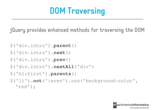 DOM Traversing

jQuery provides enhanced methods for traversing the DOM

$('div.intro').parent()
$('div.intro').next()
$('div.intro').prev()
$('div.intro').nextAll('div')
$('h1:first').parents()
$('li').not(':even').css('background-color',
  'red');
 
