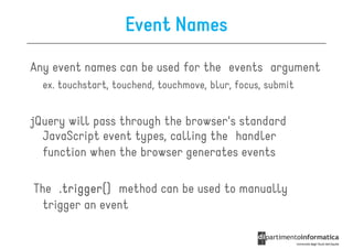 Event Names
Any event names can be used for the events argument
  ex. touchstart, touchend, touchmove, blur, focus, submit


jQuery will pass through the browser's standard
  JavaScript event types, calling the handler
  function when the browser generates events

The .trigger() method can be used to manually
  trigger an event
 