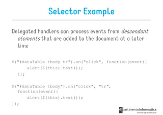 Selector Example

Delegated handlers can process events from descendant
  elements that are added to the document at a later
  time

$("#dataTable tbody tr").on("click", function(event){
      alert($(this).text());
  });

$("#dataTable tbody").on("click", "tr",
  function(event){
      alert($(this).text());
});
 