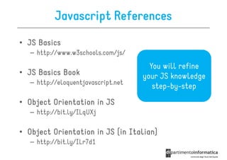 Javascript References
• JS Basics
   – http://www.w3schools.com/js/
                                       You will refine
• JS Basics Book                     your JS knowledge
   – http://eloquentjavascript.net
                                        step-by-step
• Object Orientation in JS
   – http://bit.ly/ILqUXj

• Object Orientation in JS (in Italian)
                               Italian)
   – http://bit.ly/ILr7d1
 