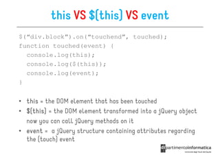 this VS $(this) VS event
$(“div.block”).on(“touchend”, touched);
function touched(event) {
  console.log(this);
  console.log($(this));
  console.log(event);
}


• this = the DOM element that has been touched
• $(this) = the DOM element transformed into a jQuery object
  $(this)
    this
  now you can call jQuery methods on it
• event = a jQuery structure containing attributes regarding
  the (touch) event
 
