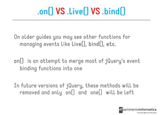 .on() VS .live() VS .bind()

On older guides you may see other functions for
  managing events like live(), bind(), etc.
                               bind(),

on()
on() is an attempt to merge most of jQuery's event
  binding functions into one

In future versions of jQuery, these methods will be
  removed and only on() and one() will be left
 