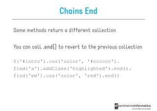 Chains End

Some methods return a different collection

You can call .end() to revert to the previous collection

$('#intro').css('color', '#cccccc').
find('a').addClass('highlighted').end().
find('em').css('color', 'red').end()
 