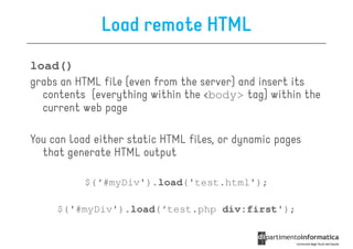 Load remote HTML
load()
grabs an HTML file (even from the server) and insert its
  contents (everything within the <body> tag) within the
  current web page

You can load either static HTML files, or dynamic pages
  that generate HTML output

           $(‘#myDiv').load('test.html');

     $('#myDiv').load(‘test.php div:first');
 