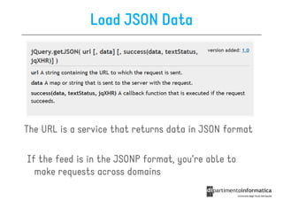 Load JSON Data




The URL is a service that returns data in JSON format

If the feed is in the JSONP format, you’re able to
  make requests across domains
 