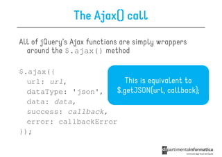The Ajax() call
All of jQuery’s Ajax functions are simply wrappers
  around the $.ajax() method

$.ajax({
  url: url,              This is equivalent to
  dataType: 'json',   $.getJSON(url, callback);
  data: data,
  success: callback,
  error: callbackError
});
 