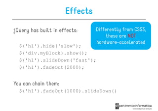 Effects

jQuery has built in effects:    Differently from CSS3,
                                     these are NOT
                                hardware-accelerated
  $('h1').hide('slow');
  $(‘div.myBlock).show();
  $('h1').slideDown('fast');
  $('h1').fadeOut(2000);


You can chain them:
  $('h1').fadeOut(1000).slideDown()
 