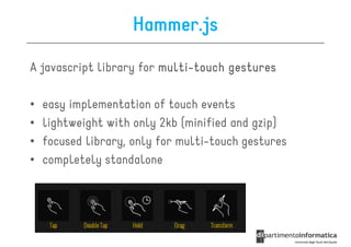 Hammer.js

A javascript library for multi-touch gestures
                         multi-

•   easy implementation of touch events
•   lightweight with only 2kb (minified and gzip)
•   focused library, only for multi-touch gestures
•   completely standalone
 