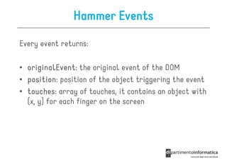 Hammer Events

Every event returns:

• originalEvent the original event of the DOM
  originalEvent:
• position position of the object triggering the event
  position:
• touches: array of touches, it contains an object with
  touches
  (x, y) for each finger on the screen
 
