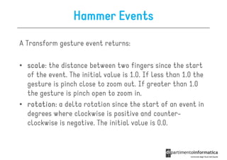 Hammer Events
A Transform gesture event returns:

• scale the distance between two fingers since the start
  scale:
  of the event. The initial value is 1.0. If less than 1.0 the
  gesture is pinch close to zoom out. If greater than 1.0
  the gesture is pinch open to zoom in.
• rotation a delta rotation since the start of an event in
  rotation:
  degrees where clockwise is positive and counter-
  clockwise is negative. The initial value is 0.0.
 