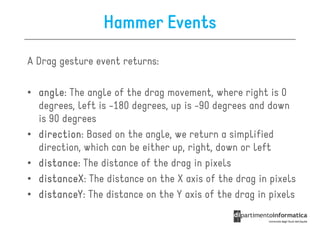 Hammer Events
A Drag gesture event returns:

• angle The angle of the drag movement, where right is 0
  angle:
  degrees, left is -180 degrees, up is -90 degrees and down
  is 90 degrees
• direction Based on the angle, we return a simplified
  direction:
  direction, which can be either up, right, down or left
• distance The distance of the drag in pixels
  distance:
• distanceX The distance on the X axis of the drag in pixels
  distanceX:
• distanceY The distance on the Y axis of the drag in pixels
  distanceY:
 