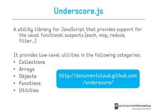 Underscore.js
A utility library for JavaScript that provides support for
   the usual functional suspects (each, map, reduce,
   filter...)

It provides low-level utilities in the following categories:
• Collections
• Arrays
• Objects            http://documentcloud.github.com
• Functions                      /underscore/
• Utilities
 