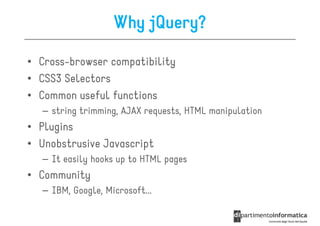 Why jQuery?

• Cross-browser compatibility
• CSS3 Selectors
• Common useful functions
  – string trimming, AJAX requests, HTML manipulation
• Plugins
• Unobstrusive Javascript
  – It easily hooks up to HTML pages
• Community
  – IBM, Google, Microsoft...
 