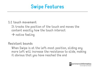 Swipe Features

1:1 touch movement
   It tracks the position of the touch and moves the
   content exactly how the touch interact
      native feeling

Resistant bounds
  When Swipe is at the left-most position, sliding any
  more left will increase the resistance to slide, making
  it obvious that you have reached the end
 