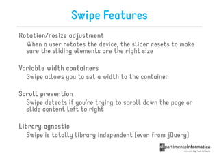 Swipe Features
Rotation/resize adjustment
  When a user rotates the device, the slider resets to make
  sure the sliding elements are the right size

Variable width containers
  Swipe allows you to set a width to the container

Scroll prevention
  Swipe detects if you’re trying to scroll down the page or
  slide content left to right

Library agnostic
   Swipe is totally library independent (even from jQuery)
 