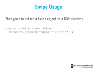 Swipe Usage

Then you can attach a Swipe object to a DOM element

window.mySwipe = new Swipe(
  document.getElementById('sliderId'));
 