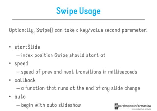 Swipe Usage

Optionally, Swipe() can take a key/value second parameter:

• startSlide
   – index position Swipe should start at
• speed
   – speed of prev and next transitions in milliseconds
• callback
   – a function that runs at the end of any slide change
• auto
   – begin with auto slideshow
 