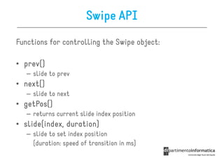 Swipe API
Functions for controlling the Swipe object:

• prev()
  prev()
   – slide to prev
• next()
  next()
   – slide to next
• getPos()
  getPos()
   – returns current slide index position
• slide(index, duration)
  slide(index,
   – slide to set index position
     (duration: speed of transition in ms)
 