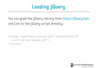 Loading jQuery

You can grab the jQuery library from http://jQuery.com
and link to the jQuery script directly


<script type="text/javascript” charset="utf-8"
  src=“.js/lib/jQuery.js" >
</script>
 