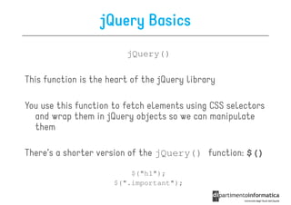 jQuery Basics
                         jQuery()

This function is the heart of the jQuery library

You use this function to fetch elements using CSS selectors
  and wrap them in jQuery objects so we can manipulate
  them

There’s a shorter version of the jQuery() function: $()
                          $("h1");
                      $(".important");
 