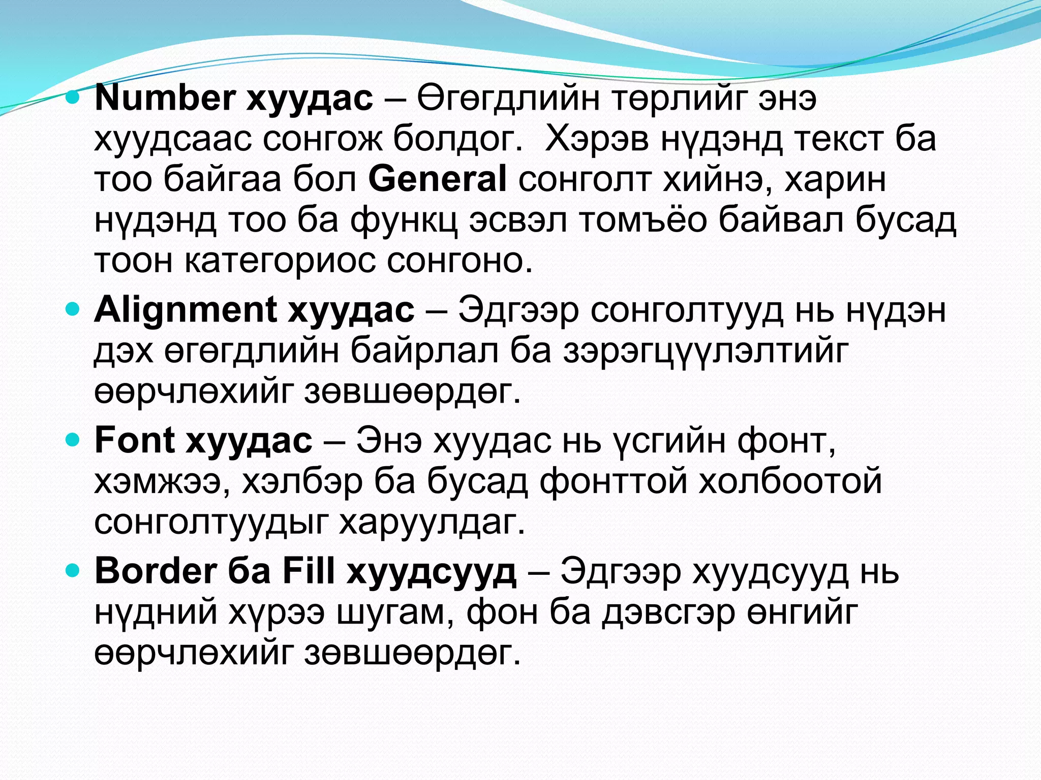  Number хуудас – ªãºãäëèéí òºðëèéã ýíý
  õóóäñààñ ñîíãîæ áîëäîã. Õýðýâ í¿äýíä òåêñò áà
  òîî áàéãàà áîë General ñîíãîëò õèéíý, õàðèí
  í¿äýíä òîî áà ôóíêö ýñâýë òîìú¸î áàéâàë áóñàä
  òîîí êàòåãîðèîñ ñîíãîíî.
 Alignment хуудас – Ýäãýýð ñîíãîëòóóä íü í¿äýí
  äýõ ºãºãäëèéí áàéðëàë áà çýðýãö¿¿ëýëòèéã
  ººð÷ëºõèéã çºâøººðäºã.
 Font хуудас – Ýíý õóóäàñ íü ¿ñãèéí ôîíò,
  õýìæýý, õýëáýð áà áóñàä ôîíòòîé õîëáîîòîé
  ñîíãîëòóóäûã õàðóóëäàã.
 Border ба Fill хуудсууд – Ýäãýýð õóóäñóóä íü
  í¿äíèé õ¿ðýý øóãàì, ôîí áà äýâñãýð ºíãèéã
  ººð÷ëºõèéã çºâøººðäºã.
 