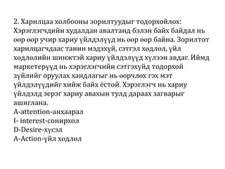 2. Харилцаа холбооны зорилтуудыг тодорхойлох:
Хэрэглэгчдийн худалдан авалтанд бэлэн байх байдал нь
өөр өөр учир хариу үйлдэлүүд нь өөр өөр байна. Зорилтот
харилцагчдаас танин мэдэхүй, сэтгэл хөдлөл, үйл
хөдлөлийн шинжтэй хариу үйлдэлүүд хүлээн авдаг. Иймд
маркетерүүд нь хэрэглэгчийн сэтгэхүйд тодорхой
зүйлийг оруулах хандлагыг нь өөрчлөх гэх мэт
үйлдэлүүдийг хийж байх ёстой. Хэрэглэгч нь хариу
үйлдэлд эерэг хариу авахын тулд дараах загварыг
ашиглана.
A-attention-анхаарал
I- interest-сонирхол
D-Desire-хүсэл
A-Action-үйл хөдлөл

 
