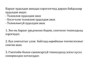 Барааг худалдан авахдаа хэрэглэгчид дараах байдалаар
худалдан авдаг.
- Төлөвлөж худалдаж авах
- Хэсэгчлэн төлөвлөж худалдаж авах
- Төлөвлөөгүй худалдаж авах

1. Энэ нь барааг урьдчилан бодож, сонгосон тохиолдолд
хэрэгждэг.
2. Бүх сонголтыг үзэж байгаад өөрийнхөө тоочиглосныг
сонгон авах
3. Гэнэтийн болон санамсаргүй тохиолдолд эсвэл хүсэл
сонирхолдоо хөтлөгддөг.

 