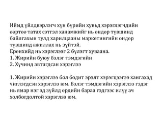 Иймд үйлдвэрлэгч хүн бүрийн хувьд хэрэглэгчдийн
өөртөө татах сэтгэл ханамжийг нь өндөр түвшинд
байлгахын тулд харилцааны маркетингийн өндөр
түвшинд ажиллах нь зүйтэй.
Ерөнхийд нь хэрэглээг 2 бүлэгт хуваана.
1. Жирийн буюу бэлэг тэмдэгийн
2. Хүчинд автагдсан хэрэглээ
1. Жирийн хэрэглээ бол бодит эрэлт хэрэгцээгээ хангахад
чиглэгдсэн хэрэглээ юм. Бэлэг тэмдэгийн хэрэглээ гэдэг
нь ямар нэг эд зүйлд ердийн бараа гэдгээс илүү ач
холбогдолтой хэрэглээ юм.

 