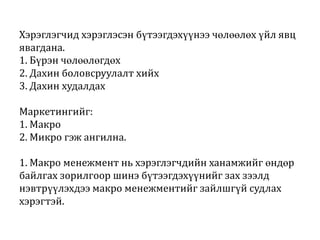 Хэрэглэгчид хэрэглэсэн бүтээгдэхүүнээ чөлөөлөх үйл явц
явагдана.
1. Бүрэн чөлөөлөгдөх
2. Дахин боловсруулалт хийх
3. Дахин худалдах
Маркетингийг:
1. Макро
2. Микро гэж ангилна.
1. Макро менежмент нь хэрэглэгчдийн ханамжийг өндөр
байлгах зорилгоор шинэ бүтээгдэхүүнийг зах зээлд
нэвтрүүлэхдээ макро менежментийг зайлшгүй судлах
хэрэгтэй.

 